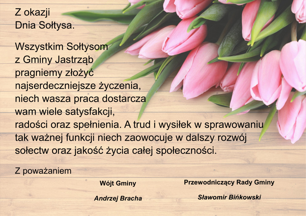 Z okazji Dnia Sołtysa. Wszystkim Sołtysom z Gminy Jastrząb pragniemy złożyć najserdeczniejsze życzenia, niech wasza praca dostarcza wam wiele satysfakcji, radości oraz spełnienia. A trud i wysiłek w sprawowaniu tak ważnej funkcji niech zaowocuje w dalszy rozwój sołectw oraz jakość życia całej społeczności. Z poważaniem Wójt Gminy - Andrzej Bracha, Przewodniczący Rady Gminy - Sławomir Bińkowski