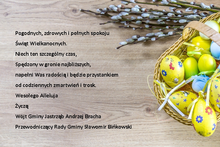 Pogodnych, zdrowych i pełnych spokoju Świąt Wielkanocnych. Niech ten szczególny czas, Spędzony w gronie najbliższych, napełni Was radością i będzie przystankiem od codziennych zmartwień i trosk. Wesołego Alleluja Życzą Wójt Gminy Jastrząb Andrzej Bracha Przewodniczący Rady Gminy Sławomir Bińkowski