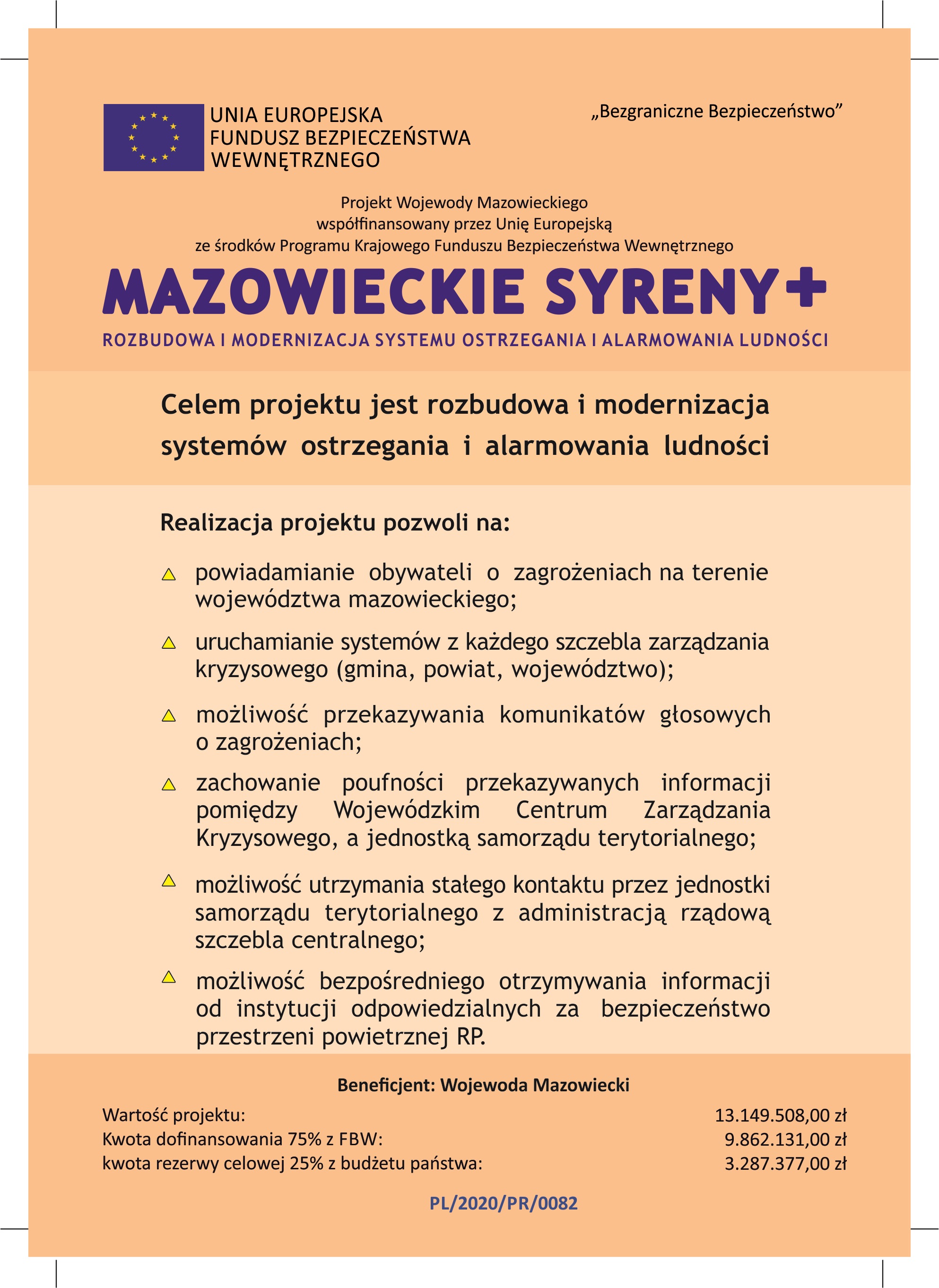 UNIA EUROPEJSKA FUNDUSZ BEZPIECZEŃSTWA WEWNĘTRZNEGO Bezgraniczne Bezpieczeństwo Projekt Wojewody Mazowieckiego współfinansowany przez Unię Europejską ze środków Programu Krajowego Funduszu Bezpieczeństwa Wewnętrznego MAZOWIECKIE SYRENY+ ROZBUDOWA I MODERNIZACJA SYSTEMU OSTRZEGANIA I ALARMOWANIA LUDNOŚCI Celem projektu jest rozbudowa i modernizacja systemów ostrzegania i alarmowania ludności  Realizacja projektu pozwoli na: - powiadamianie obywateli o zagrożeniach na terenie województwa mazowieckiego; - uruchamianie systemów z każdego szczebla zarządzania kryzysowego (gmina, powiat, województwo); - możliwość przekazywania komunikatów głosowych o zagrożeniach; - zachowanie poufności przekazywanych informacji pomiędzy Wojewódzkim Centrum Zarządzania Kryzysowego, a jednostką samorządu terytorialnego; - możliwość utrzymania stałego kontaktu przez jednostki samorządu terytorialnego z administracją rządową szczebla centralnego; - możliwość bezpośredniego otrzymywania informacji od instytucji odpowiedzialnych za bezpieczeństwo przestrzeni powietrznej RP.   Beneficjent: Wojewoda Mazowiecki Wartość projektu: 13149508,00 zł, Kwota dofinansowania 75% z FBW: 9862131,00 zł,  kwota rezerwy celowej 25% z budżetu państwa: 3287377,00 zł.  PL/2020/PR/0082