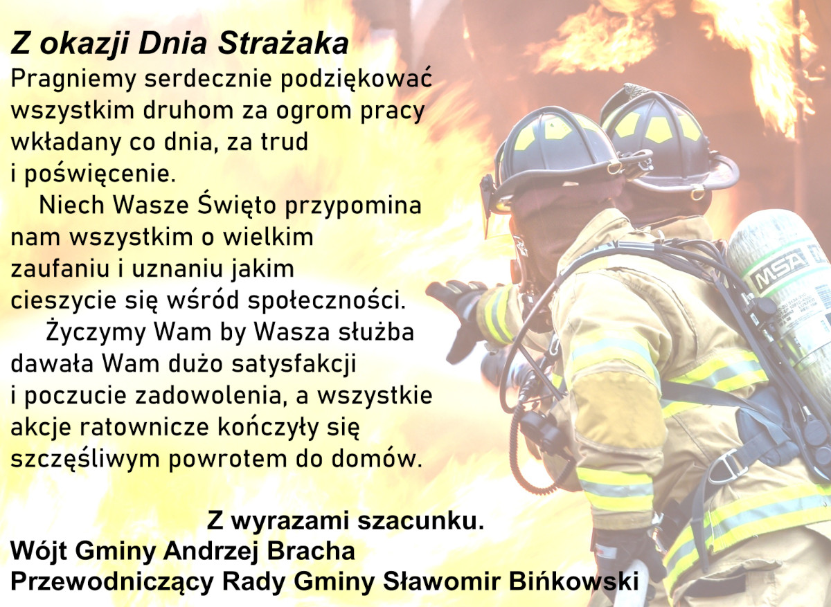 Z okazji Dnia Strażaka Pragniemy serdecznie podziękować wszystkim druhom za ogrom pracy wkładany co dnia, za trud  i poświęcenie. Niech Wasze Święto przypomina  nam wszystkim o wielkim  zaufaniu i uznaniu jakim  cieszycie się wśród społeczności. Życzymy Wam by Wasza służba dawała Wam dużo satysfakcji  i poczucie zadowolenia, a wszystkie  akcje ratownicze kończyły się  szczęśliwym powrotem do domów.  Z wyrazami szacunku. Wójt Gminy Andrzej Bracha Przewodniczący Rady Gminy Sławomir Bińkowski