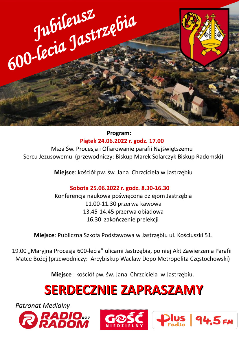 Plakat Jubileusz 600 lecie Jastrzębia - Program: Piątek 24.06.2022 r. godz. 17.00 Msza Św. Procesja i Ofiarowanie parafii Najświętszemu Sercu Jezusowemu (przewodniczy: Biskup Marek Solarczyk Biskup Radomski) Miejsce: kościół pw. św. Jana Chrzciciela w Jastrzębiu Sobota 25.06.2022 r. godz. 8.30-16.30 Konferencja naukowa poświęcona dziejom Jastrzębia 11.00-11.30 przerwa kawowa 13.45-14.45 przerwa obiadowa 16.30 zakończenie prelekcji Miejsce: Publiczna Szkoła Podstawowa w Jastrzębiu ul. Kościuszki 51. 19.00 „Maryjna Procesja 600-lecia" ulicami Jastrzębia, po niej Akt Zawierzenia Parafii Matce Bożej (przewodniczy: Arcybiskup Wacław Depo Metropolita Częstochowski) Miejsce : kościół pw. św. Jana Chrzciciela w Jastrzębiu. SERDECZNIE ZAPRASZAMY