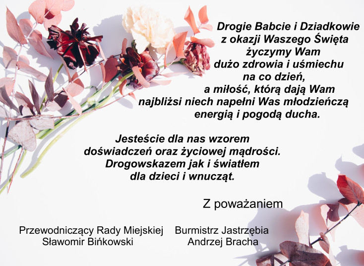 Drogie Babcie i Dziadkowie z okazji Waszego Święta życzymy Wam dużo zdrowia i uśmiechu  na co dzień, a miłość, którą dają Wam najbliżsi niech napełni Was młodzieńczą  energią i pogodą ducha. Jesteście dla nas wzorem doświadczeń oraz życiowej mądrości. Drogowskazem jak i światłem dla dzieci i wnucząt. Z poważaniem Przewodniczący Rady Miejskiej Sławomir Bińkowski Burmistrz Jastrzębia Andrzej Bracha
