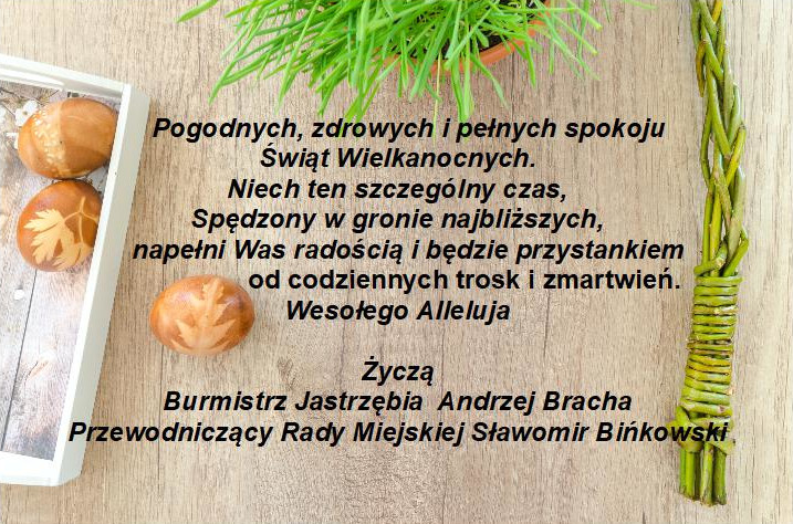 Pogodnych, zdrowych i pełnych spokoju  Świąt Wielkanocnych. Niech ten szczególny czas, Spędzony w gronie najbliższych, napełni Was radością i będzie przystankiem od codziennych trosk i zmartwień. Wesołego Alleluja  Życzą Burmistrz Jastrzębia  Andrzej Bracha Przewodniczący Rady Miejskiej Sławomir Bińkowski
