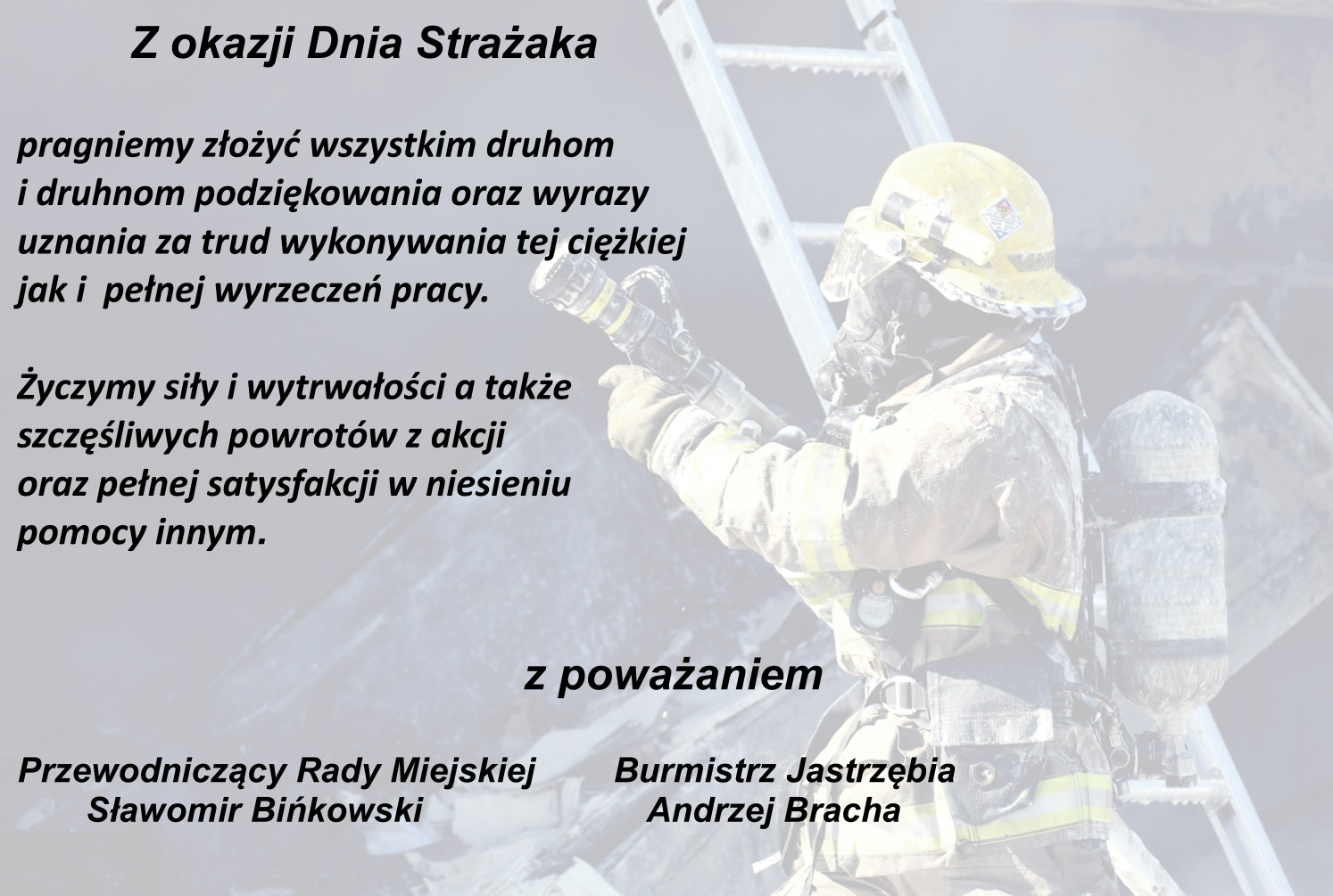 Z okazji Dnia Strażaka pragniemy złożyć wszystkim druhom i druhnom podziękowania oraz wyrazy uznania za trud wykonywania tej ciężkiej jak i  pełnej wyrzeczeń pracy. Życzymy siły i wytrwałości a także szczęśliwych powrotów z akcji oraz pełnej satysfakcji w niesieniu pomocy innym. z poważaniem Burmistrz Jastrzębia - Andrzej Bracha, Przewodniczący Rady Miejskiej - Sławomir Bińkowski