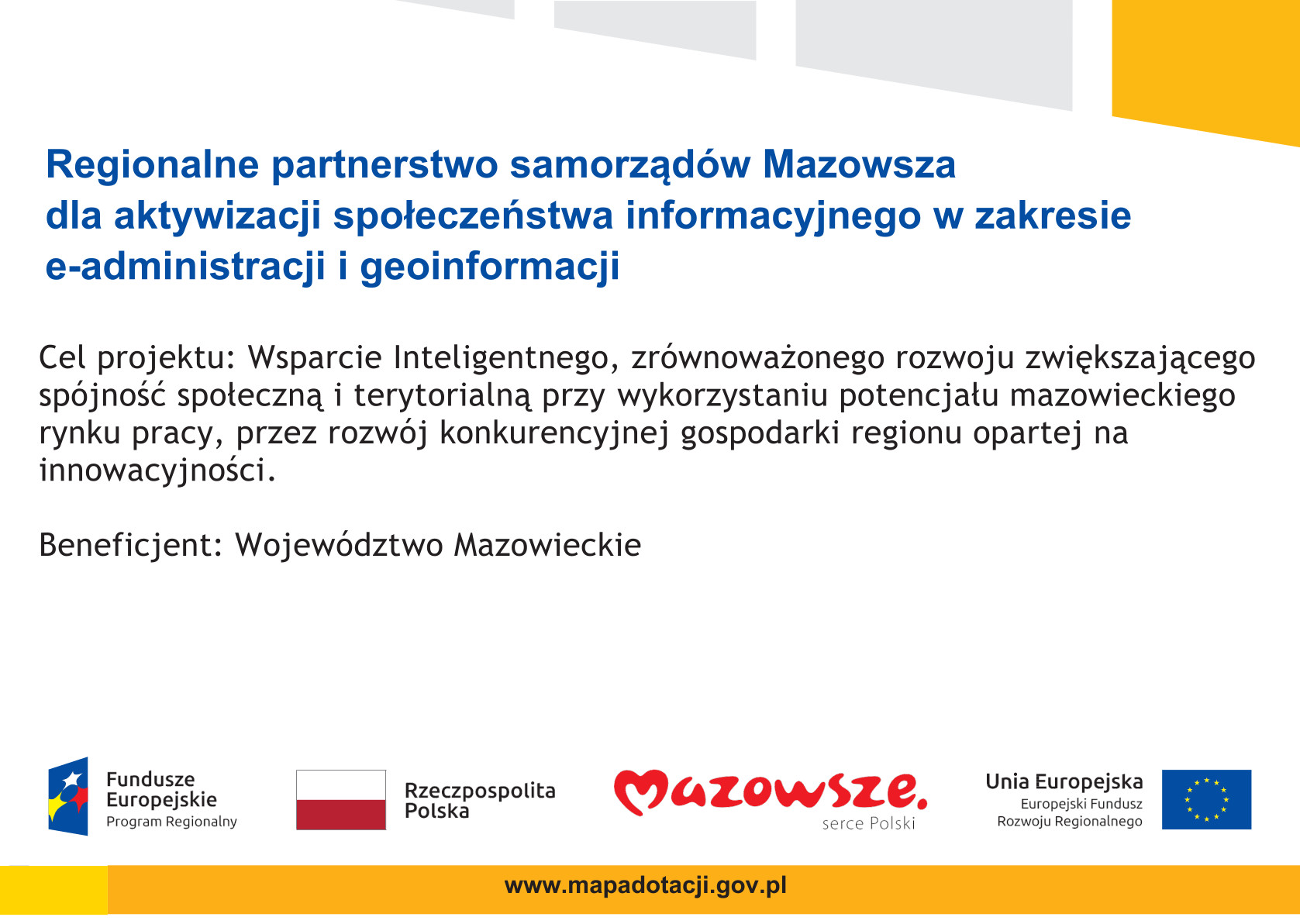 Regionalne partnerstwo samorządów Mazowsza dla aktywizacji społeczeństwa informacyjnego w zakresie e-administracji i geoinformacji Cel projektu: Wsparcie Inteligentnego, zrównoważonego rozwoju zwiększającego spójność społeczną i terytorialną przy wykorzystaniu potencjału mazowieckiego rynku pracy, przez rozwój konkurencyjnej gospodarki regionu opartej na innowacyjności. Beneficjent: Województwo Mazowieckie