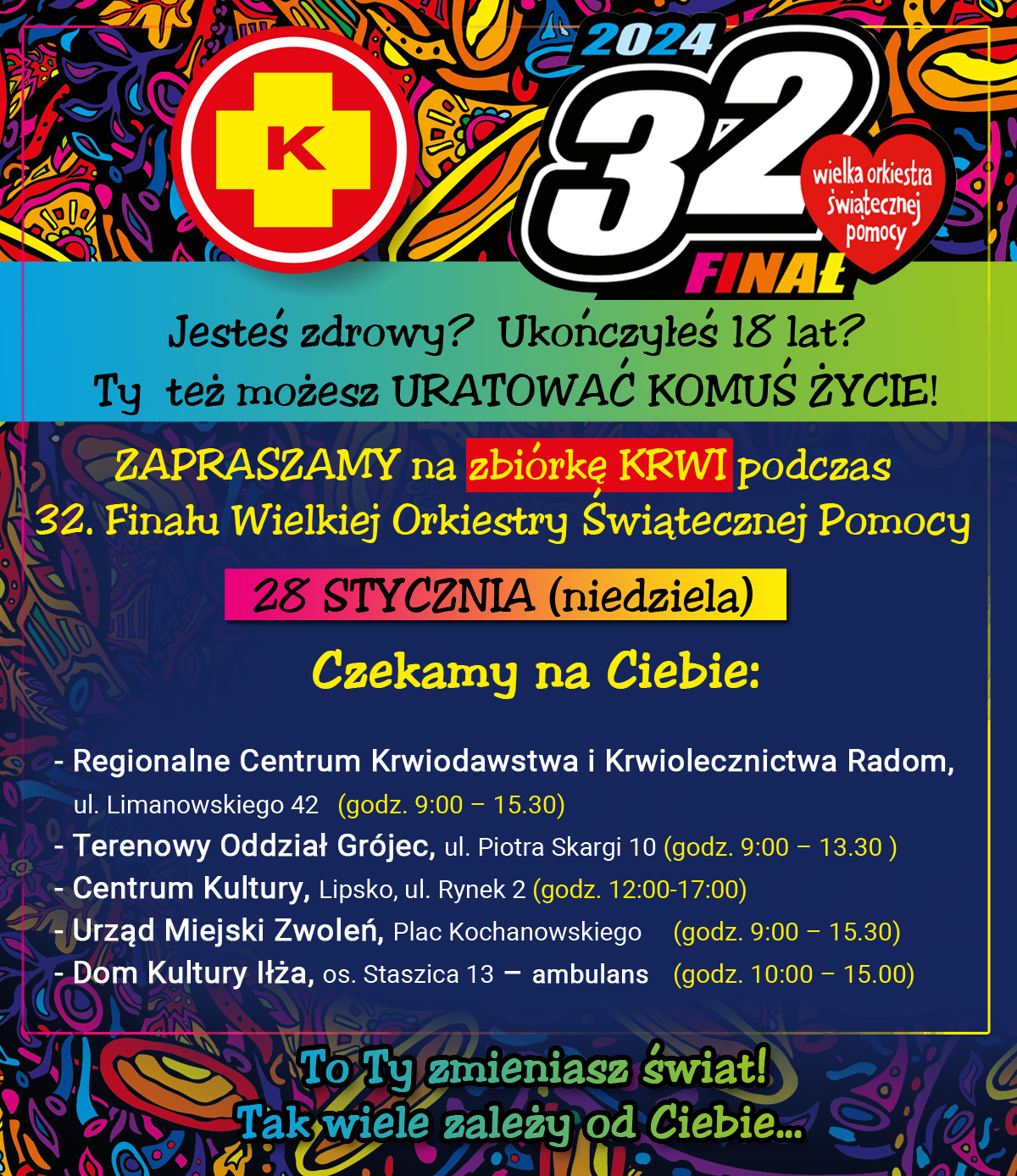 2024 – 32 Finał Wielkiej Orkiestry Świątecznej pomocy   Jesteś zdrowy? Ukończyłeś 18 lat? Ty też możesz URATOWAĆ KOMUŚ ŻYCIE! ZAPRASZAMY na zbiórkę KRWI podczas 32. Finału Wielkiej Orkiestry Świątecznej Pomocy 28 STYCZNIA (niedziela) Czekamy na Ciebie: - Regionalne Centrum Krwiodawstwa i Krwiolecznictwa Radom, ul. Limanowskiego 42 (godz. 9:00 - 15.30) - Terenowy Oddział Grójec, ul. Piotra Skargi 10 (godz. 9:00 - 13.30) m Kultury, Lipsko, ul. Rynek 2 (godz. 12:00-17:00) - Miejski Zwoleń, Plac Kochanowskiego (godz. 9:00 - 15.30) - Dom Kultury Iłża, os. Staszica 13 - ambulans (godz. 10:00 - 15.00)  To ty zmieniasz świat! Tak wiele zależy od Ciebie…