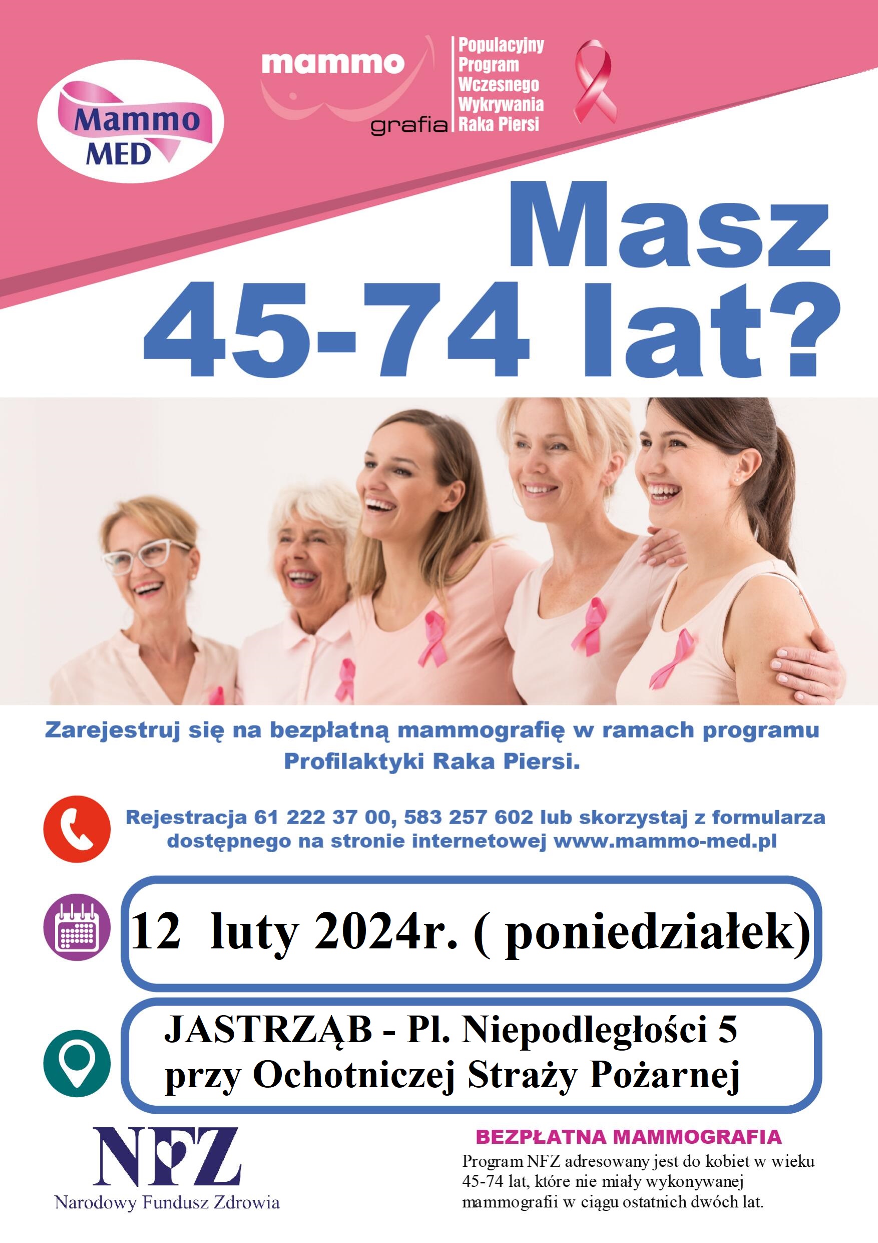 Logo Mammo-MED. mammo grafika  Populacyjny Program Wczesnego Wykrywania Raka Piersi Masz 45-74 lat? Zarejestruj się na bezpłatną mammografie w ramach programu Profilaktyka Raka Piersi Rejestracja 61 222 37 00, 583 257 602 lub skorzystaj z formularza dostępnego na stronie internetowej www.mammo-med.pl 12 luty 2024r. (poniedziałek) przy Ochotniczej Straży Pożarnej w Jastrzębiu - pI. Niepodległości 5   Logo Narodowego Funduszu Zdrowia BEZPŁATNA MAMMOGRAFIA Program NFZ adresowany jest do kobiet w wieku 45-74 lat, które nie miały wykonywanej mammografu w ciągu ostatnich dwóch lat.