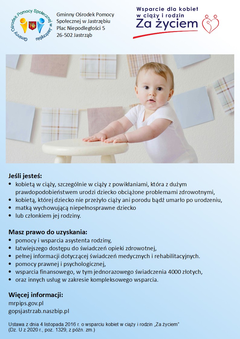 plakat - Świadczenie "Za Życiem" Logo Gminny Ośrodek Pomocy Społecznej w Jastrzębiu Plac Niepodległości 5 26-502 Jastrząb Logo Wsparcie dla kobiet w ciąży i rodzin "Za życiem"  Jeśli jesteś: kobietą w ciąży, szczególnie w ciąży z powikłaniami, która z dużym prawdopodobieństwem urodzi dziecko obciążone problemami zdrowotnymi, kobietą, której dziecko nie przeżyło ciąży ani porodu bądź umarło po urodzeniu, matką wychowującą niepełnosprawne dziecko lub członkiem jej rodziny.  Masz prawo do uzyskania: pomocy i wsparcia asystenta rodziny, łatwiejszego dostępu do świadczeń opieki zdrowotnej, pełnej informacji dotyczącej świadczeń medycznych i rehabilitacyjnych. pomocy prawnej i psychologicznej, wsparcia finansowego, w tym jednorazowego świadczenia 4000 złotych, oraz innych usług w zakresie kompleksowego wsparcia.   Więcej informacji: mrpips.gov.pl gopsjastrzab.naszbip.pl  Ustawa z dnia 4 listopada 2016 r. o wsparciu kobiet w ciąży i rodzin „Za życiem”  (Dz. U z 2020 r., poz. 1329, z późn. zm.)