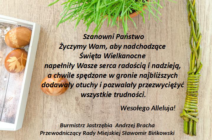 Szanowni Państwo Życzymy Wam, aby nadchodzące  Święta Wielkanocne  napełniły Wasze serca radością i nadzieją,  a chwile spędzone w gronie najbliższych  dodawały otuchy i pozwalały przezwyciężyć  wszystkie trudności.                                            Wesołego Alleluja!  Burmistrz Jastrzębia  Andrzej Bracha Przewodniczący Rady Miejskiej Sławomir Bińkowski