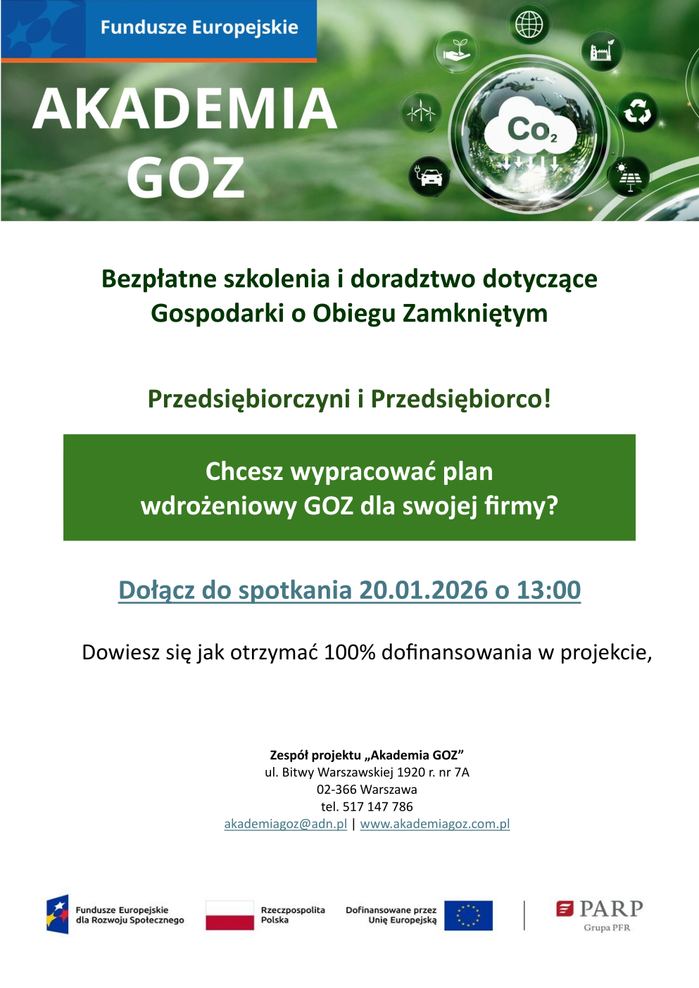 Bezpłatne szkolenia i doradztwo dotyczące Gospodarki o Obiegu Zamkniętym Przedsiębiorczyni i Przedsiębiorco! Chcesz wypracować plan wdrożeniowy GOZ dla swojej firmy? Dołącz do spotkania 20.01.2026 o 13:00 Dowiesz się jak otrzymać 100% dofinansowania w projekcie, Zespół projektu „Akademia GOZ” ul. Bitwy Warszawskiej 1920 r. nr 7A 02-366 Warszawa tel. 517 147 786 akademiagoz@adn.pl | www.akademiagoz.com.pl